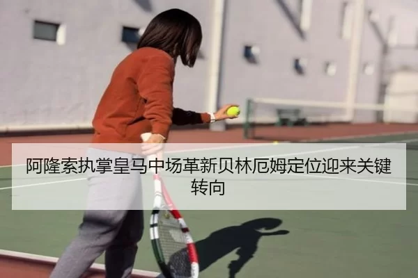 阿隆索执掌皇马中场革新贝林厄姆定位迎来关键转向