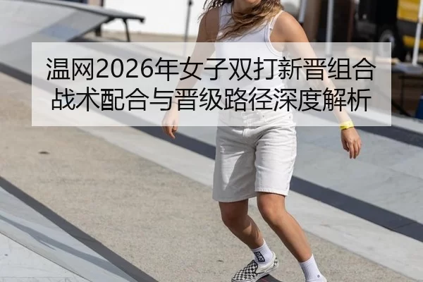 温网2026年女子双打新晋组合战术配合与晋级路径深度解析